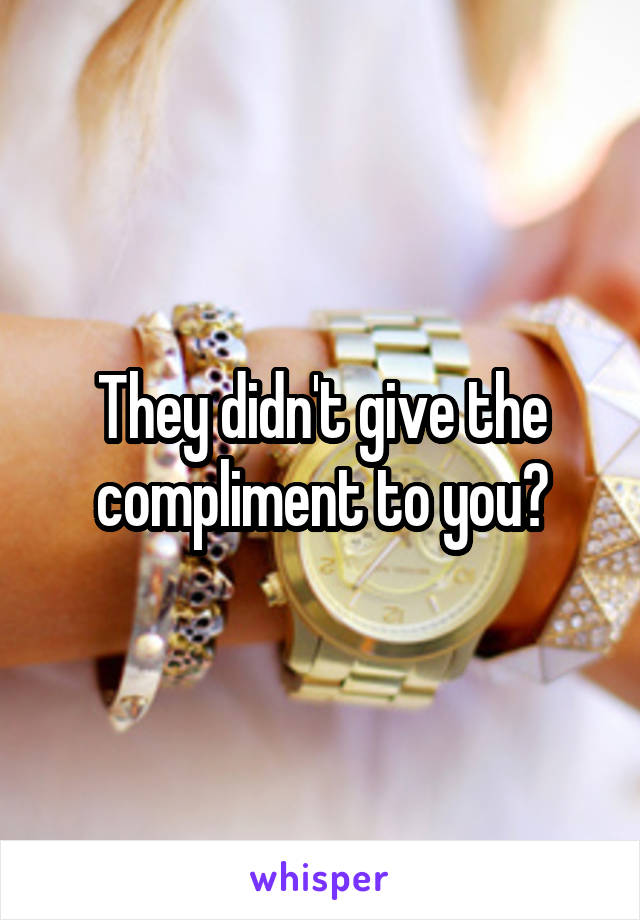 They didn't give the compliment to you?