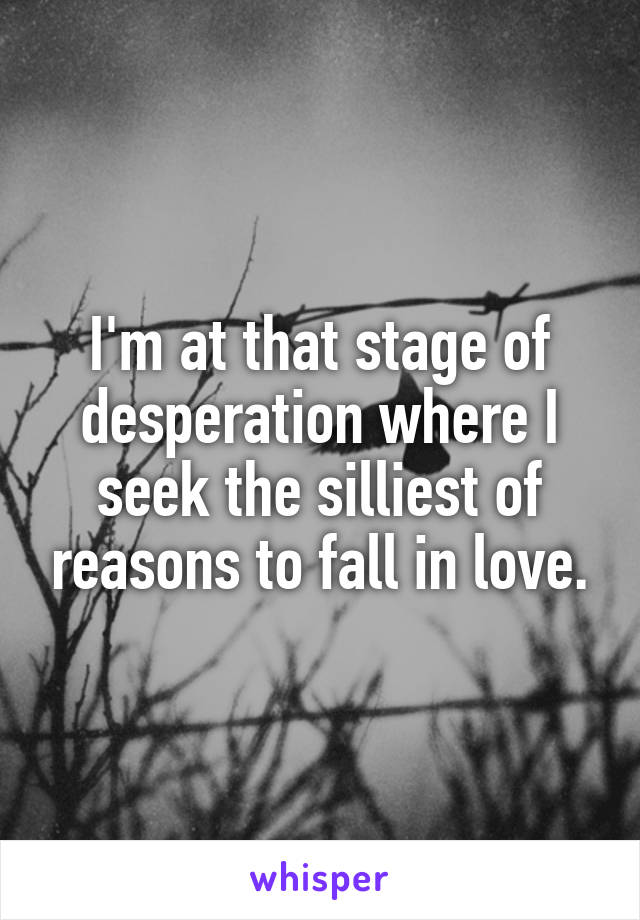 I'm at that stage of desperation where I seek the silliest of reasons to fall in love.