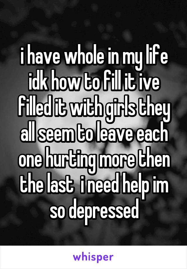 i have whole in my life idk how to fill it ive filled it with girls they all seem to leave each one hurting more then the last  i need help im so depressed