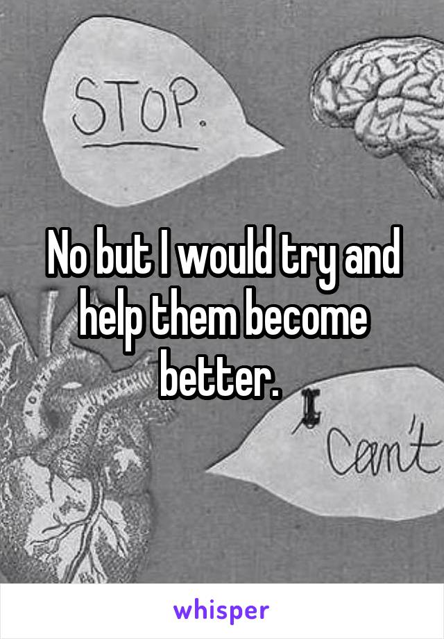 No but I would try and help them become better. 