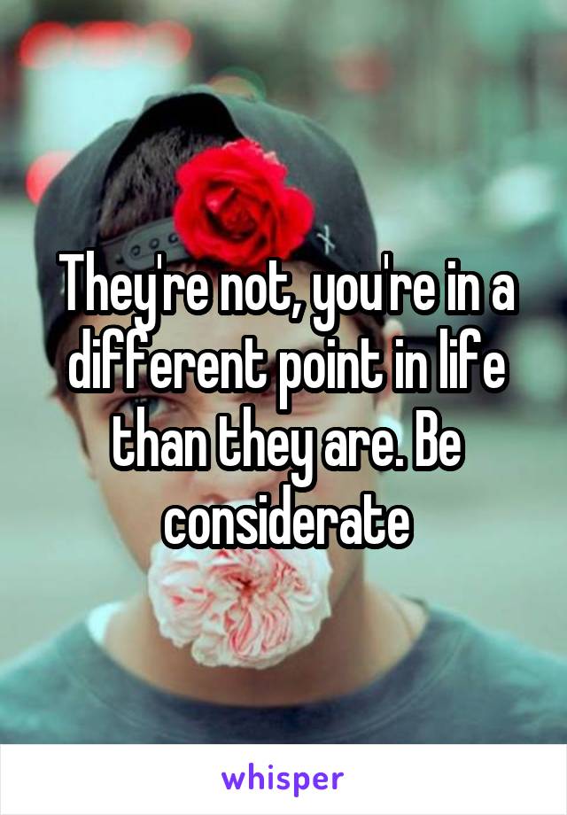 They're not, you're in a different point in life than they are. Be considerate