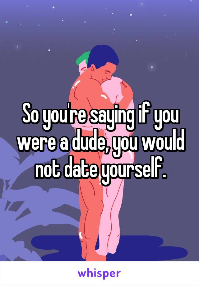 So you're saying if you were a dude, you would not date yourself.