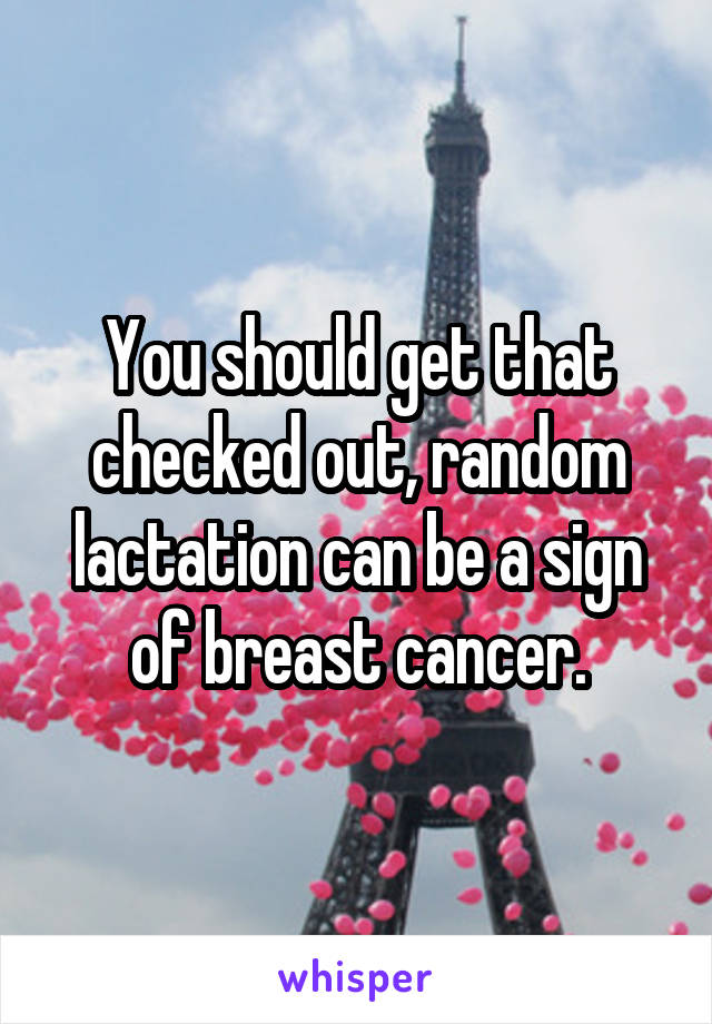 You should get that checked out, random lactation can be a sign of breast cancer.