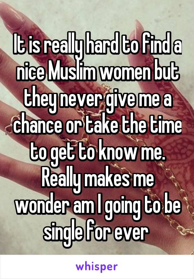 It is really hard to find a nice Muslim women but they never give me a chance or take the time to get to know me. Really makes me wonder am I going to be single for ever 