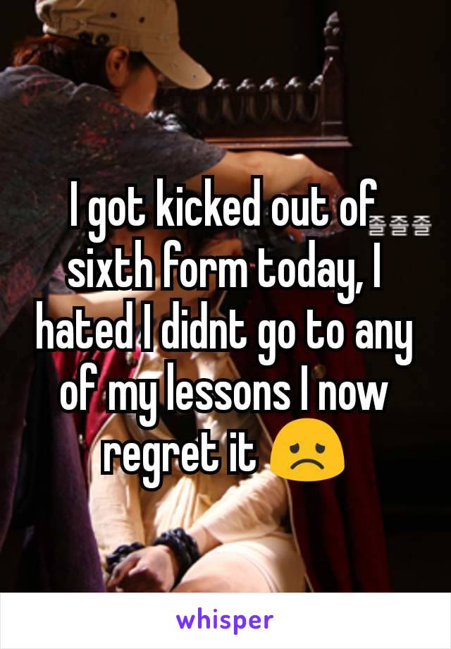 I got kicked out of sixth form today, I hated I didnt go to any of my lessons I now regret it 😞