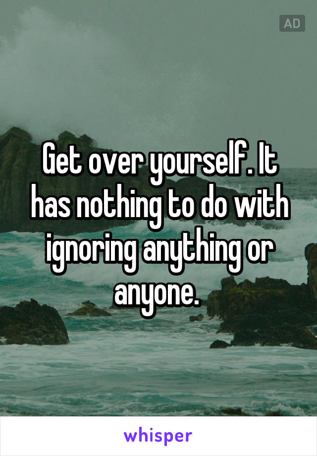 Get over yourself. It has nothing to do with ignoring anything or anyone. 