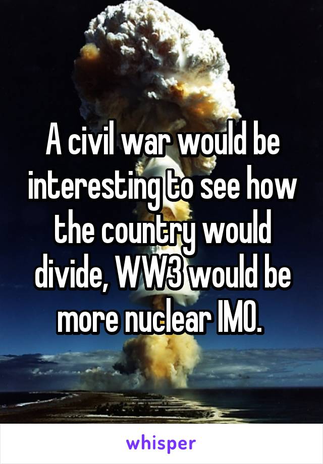 A civil war would be interesting to see how the country would divide, WW3 would be more nuclear IMO. 