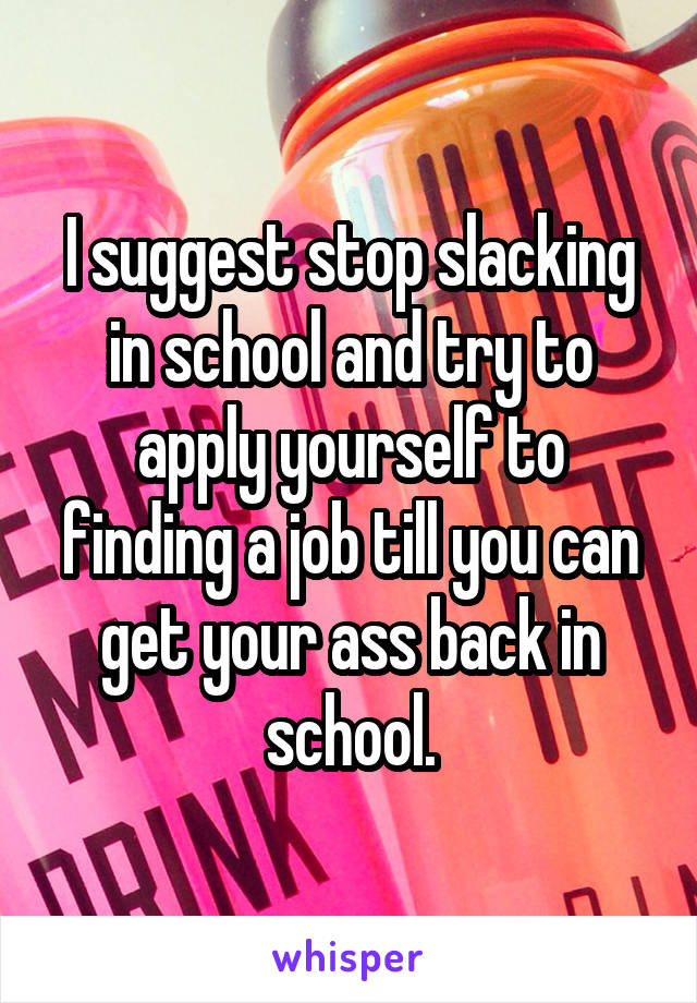 I suggest stop slacking in school and try to apply yourself to finding a job till you can get your ass back in school.