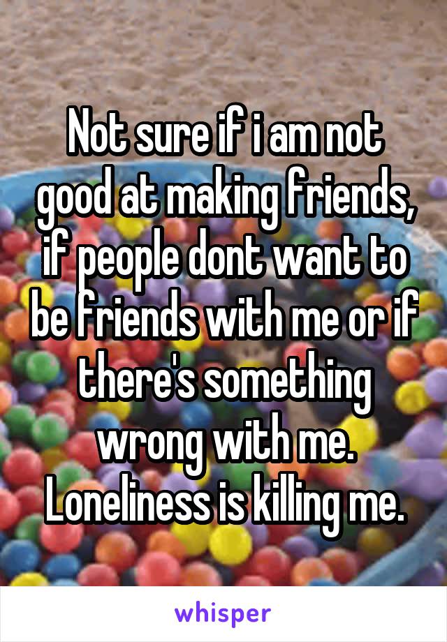 Not sure if i am not good at making friends, if people dont want to be friends with me or if there's something wrong with me. Loneliness is killing me.