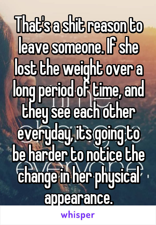 That's a shit reason to leave someone. If she lost the weight over a long period of time, and they see each other everyday, its going to be harder to notice the change in her physical appearance.