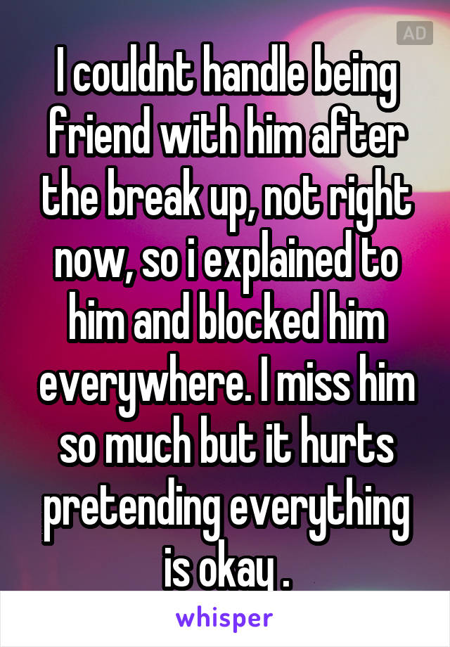 I couldnt handle being friend with him after the break up, not right now, so i explained to him and blocked him everywhere. I miss him so much but it hurts pretending everything is okay .