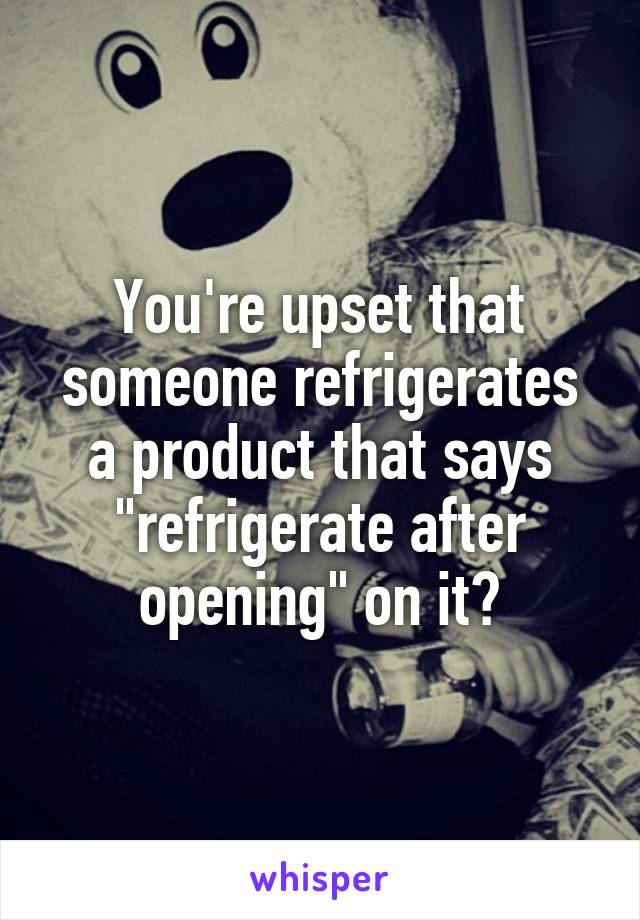 You're upset that someone refrigerates a product that says "refrigerate after opening" on it?