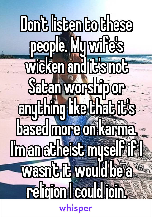 Don't listen to these people. My wife's wicken and it's not Satan worship or anything like that it's based more on karma. I'm an atheist myself if I wasn't it would be a religion I could join.