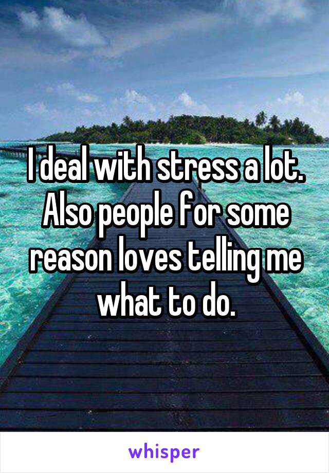 I deal with stress a lot. Also people for some reason loves telling me what to do.