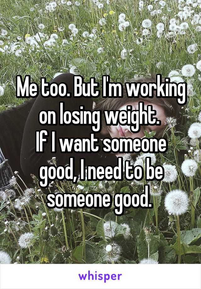 Me too. But I'm working on losing weight. 
If I want someone good, I need to be someone good. 