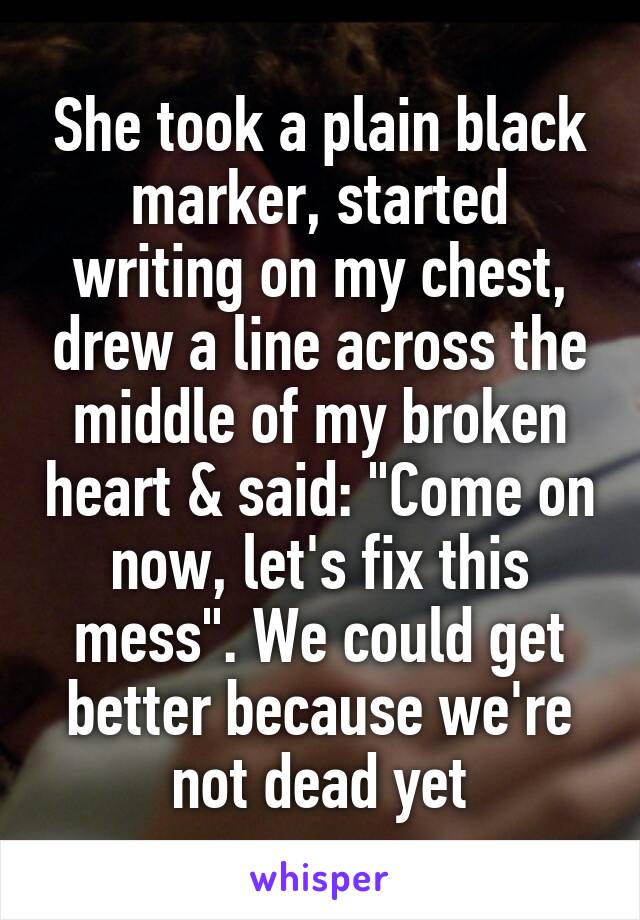 She took a plain black marker, started writing on my chest, drew a line across the middle of my broken heart & said: "Come on now, let's fix this mess". We could get better because we're not dead yet