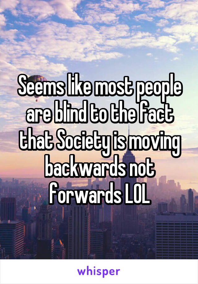 Seems like most people are blind to the fact that Society is moving backwards not forwards LOL