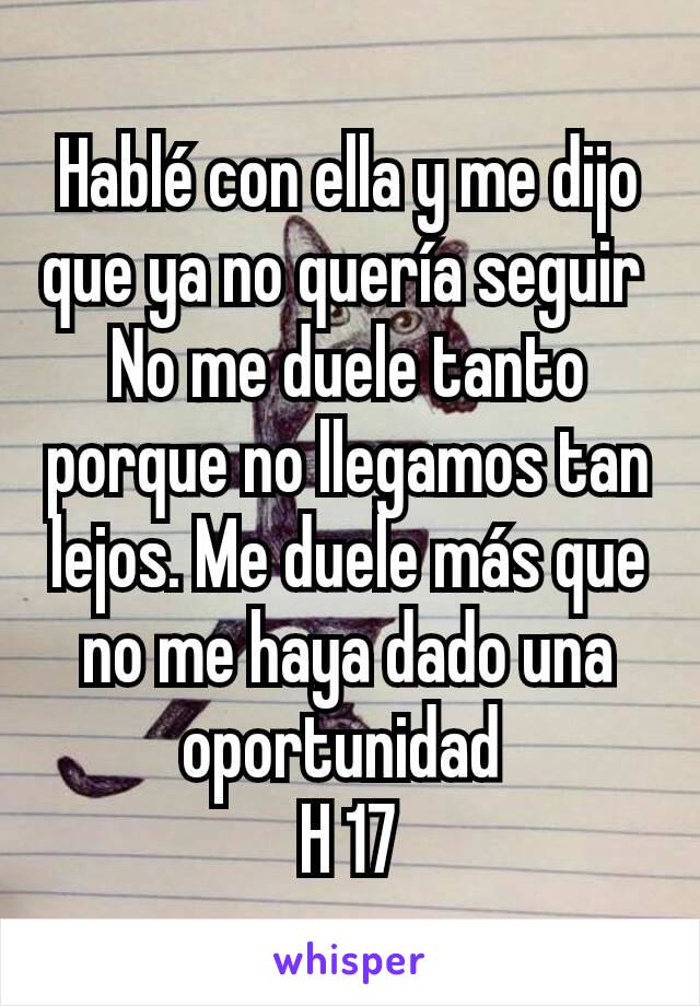 Hablé con ella y me dijo que ya no quería seguir 
No me duele tanto porque no llegamos tan lejos. Me duele más que no me haya dado una oportunidad 
H 17