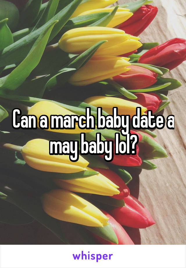 Can a march baby date a may baby lol?