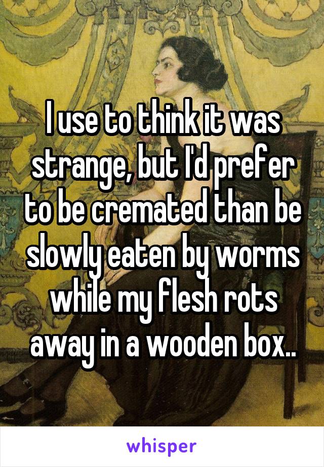 I use to think it was strange, but I'd prefer to be cremated than be slowly eaten by worms while my flesh rots away in a wooden box..