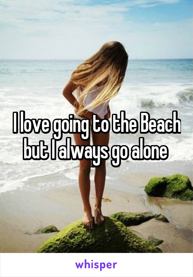 I love going to the Beach but I always go alone 