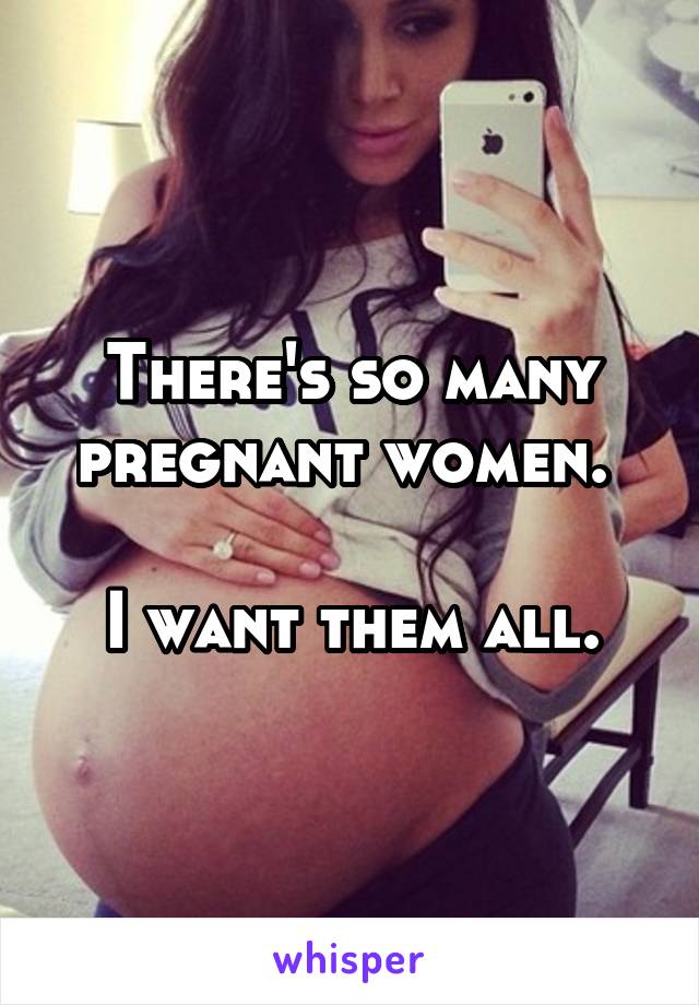 There's so many pregnant women. 

I want them all.