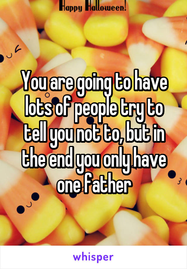 You are going to have lots of people try to tell you not to, but in the end you only have one father