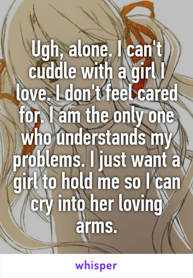 Ugh, alone. I can't cuddle with a girl I love. I don't feel cared for. I am the only one who understands my problems. I just want a girl to hold me so I can cry into her loving arms.