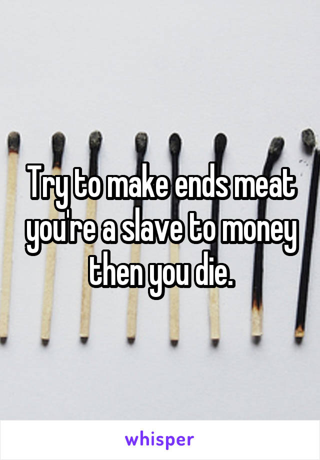 Try to make ends meat you're a slave to money then you die.