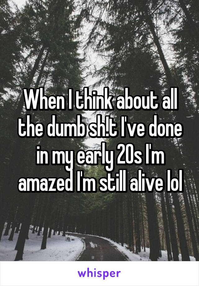 When I think about all the dumb sh!t I've done in my early 20s I'm amazed I'm still alive lol