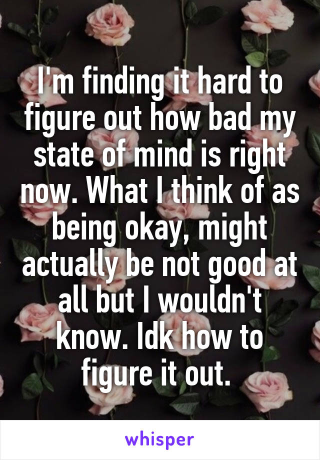 I'm finding it hard to figure out how bad my state of mind is right now. What I think of as being okay, might actually be not good at all but I wouldn't know. Idk how to figure it out. 