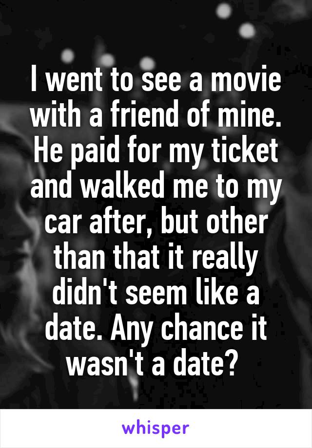 I went to see a movie with a friend of mine. He paid for my ticket and walked me to my car after, but other than that it really didn't seem like a date. Any chance it wasn't a date? 