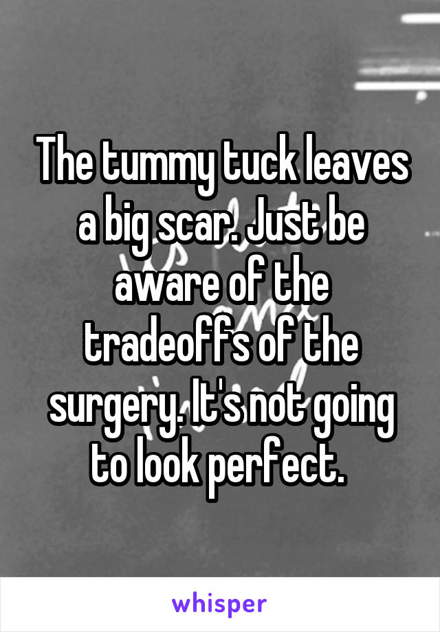 The tummy tuck leaves a big scar. Just be aware of the tradeoffs of the surgery. It's not going to look perfect. 