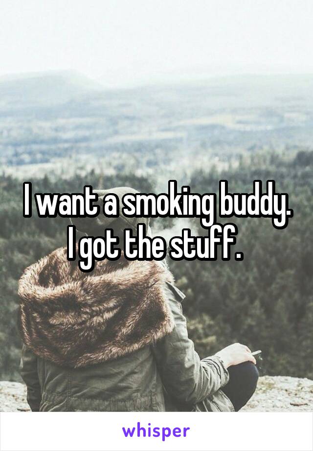 I want a smoking buddy. I got the stuff. 