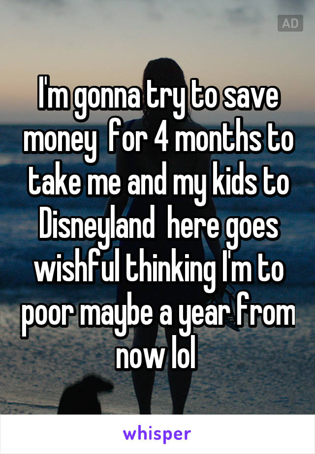 I'm gonna try to save money  for 4 months to take me and my kids to Disneyland  here goes wishful thinking I'm to poor maybe a year from now lol 