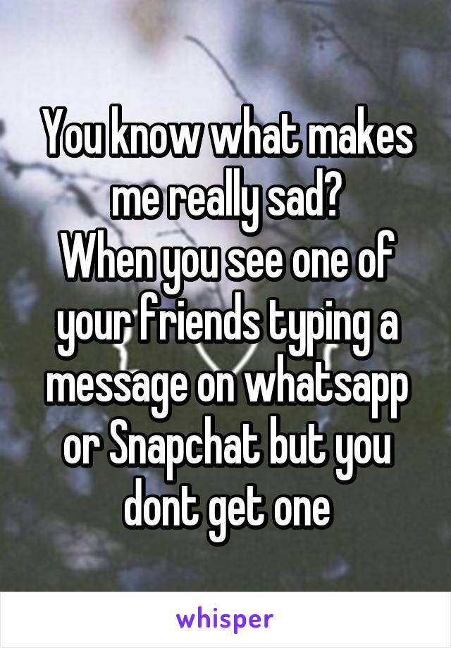 You know what makes me really sad?
When you see one of your friends typing a message on whatsapp or Snapchat but you dont get one