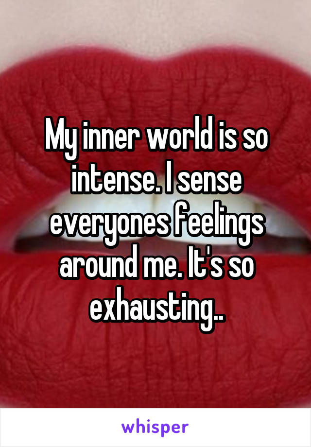 My inner world is so intense. I sense everyones feelings around me. It's so exhausting..