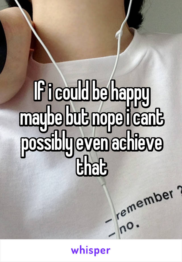 If i could be happy maybe but nope i cant possibly even achieve that