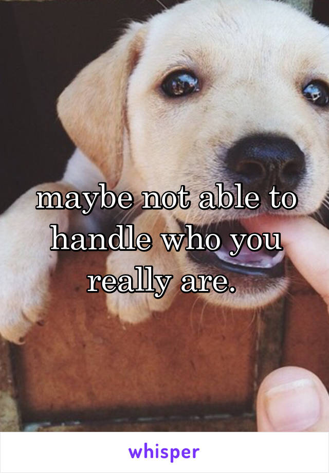 maybe not able to handle who you really are. 