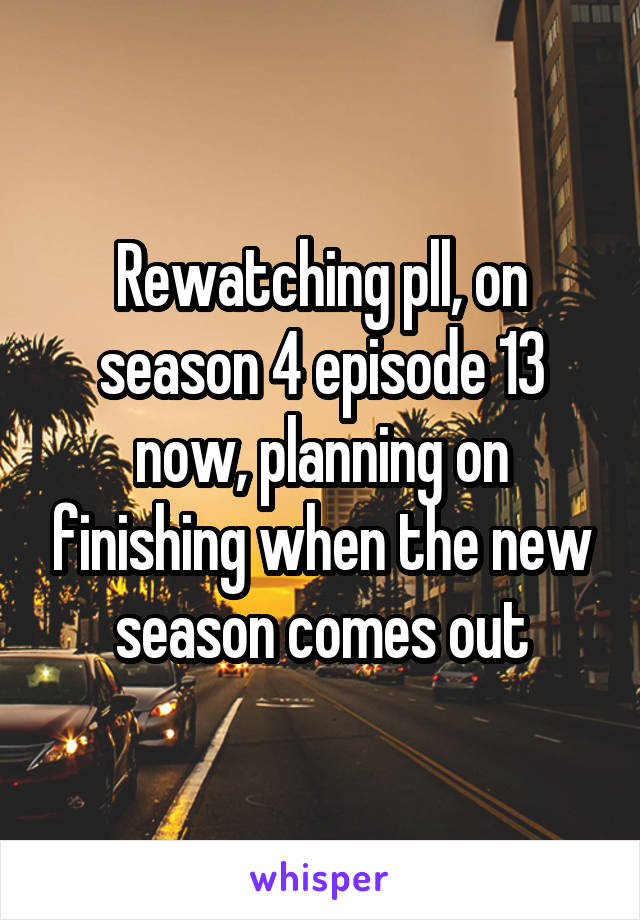 Rewatching pll, on season 4 episode 13 now, planning on finishing when the new season comes out