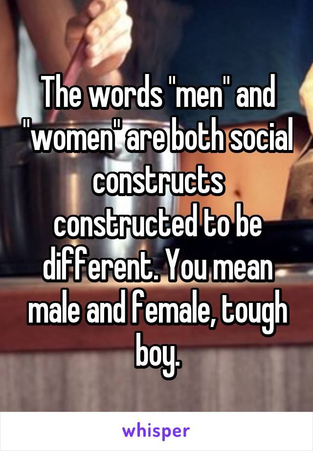 The words "men" and "women" are both social constructs constructed to be different. You mean male and female, tough boy.