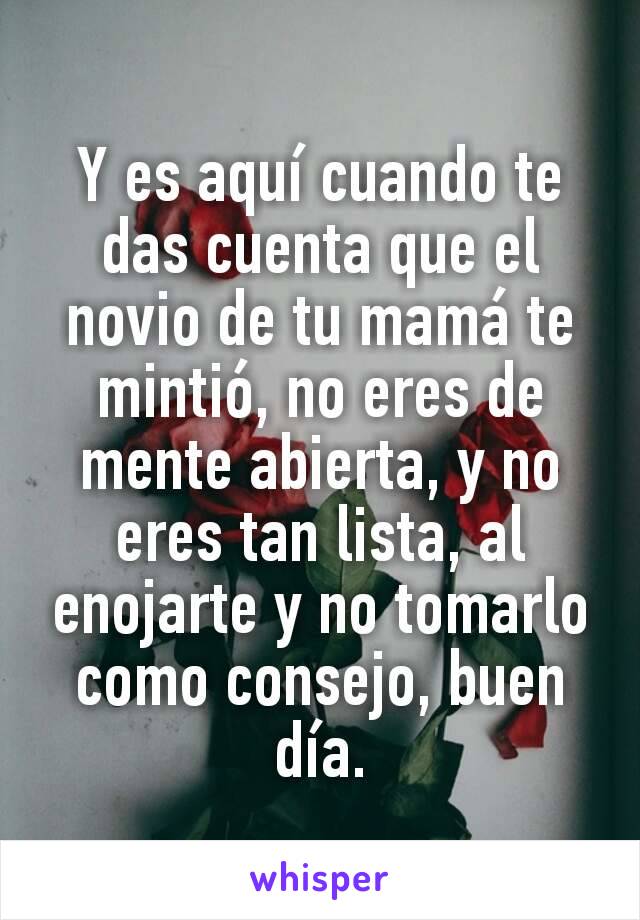 Y es aquí cuando te das cuenta que el novio de tu mamá te mintió, no eres de mente abierta, y no eres tan lista, al enojarte y no tomarlo como consejo, buen día.