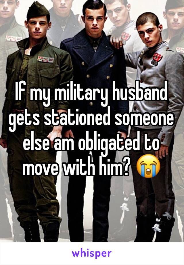 If my military husband gets stationed someone else am obligated to move with him? 😭