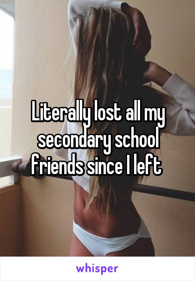 Literally lost all my secondary school friends since I left 