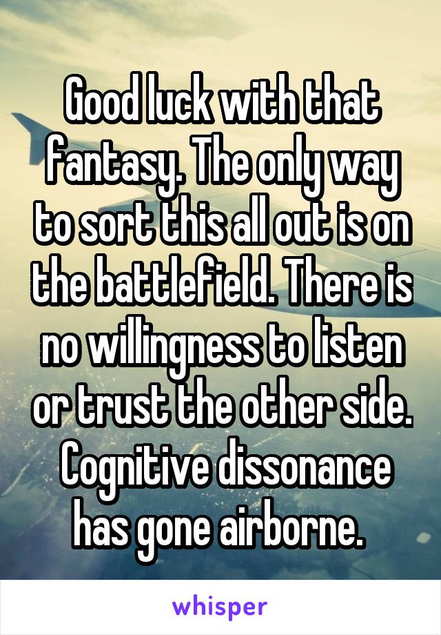 Good luck with that fantasy. The only way to sort this all out is on the battlefield. There is no willingness to listen or trust the other side.  Cognitive dissonance has gone airborne. 