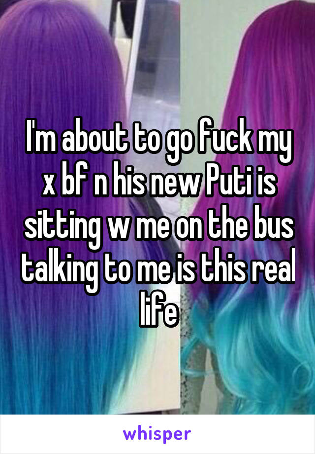 I'm about to go fuck my x bf n his new Puti is sitting w me on the bus talking to me is this real life