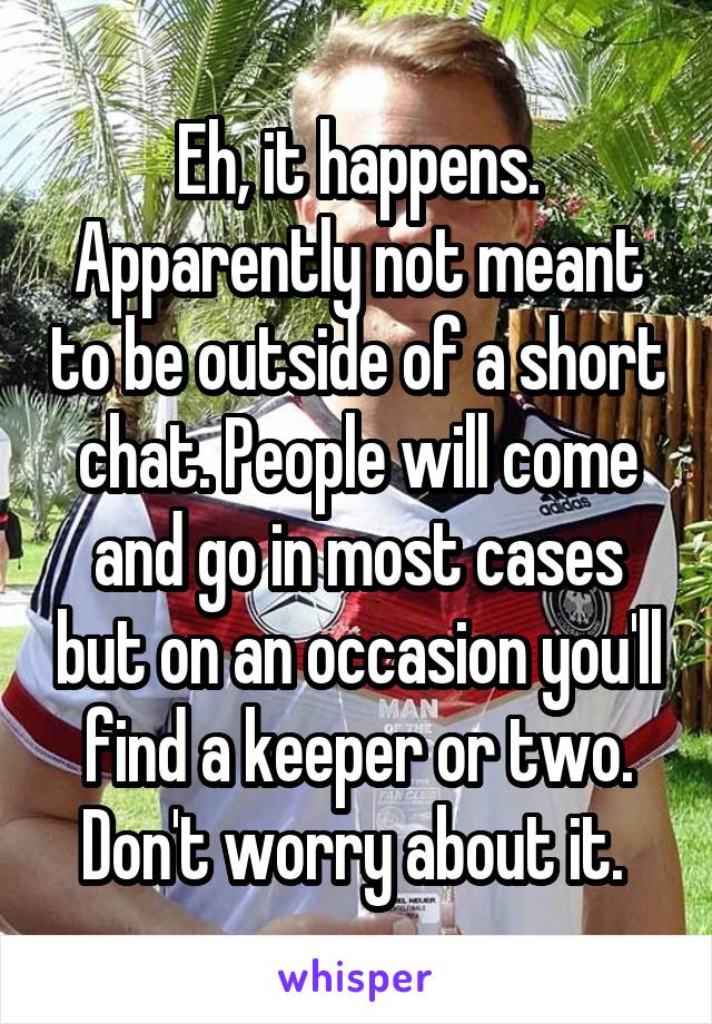 Eh, it happens. Apparently not meant to be outside of a short chat. People will come and go in most cases but on an occasion you'll find a keeper or two. Don't worry about it. 