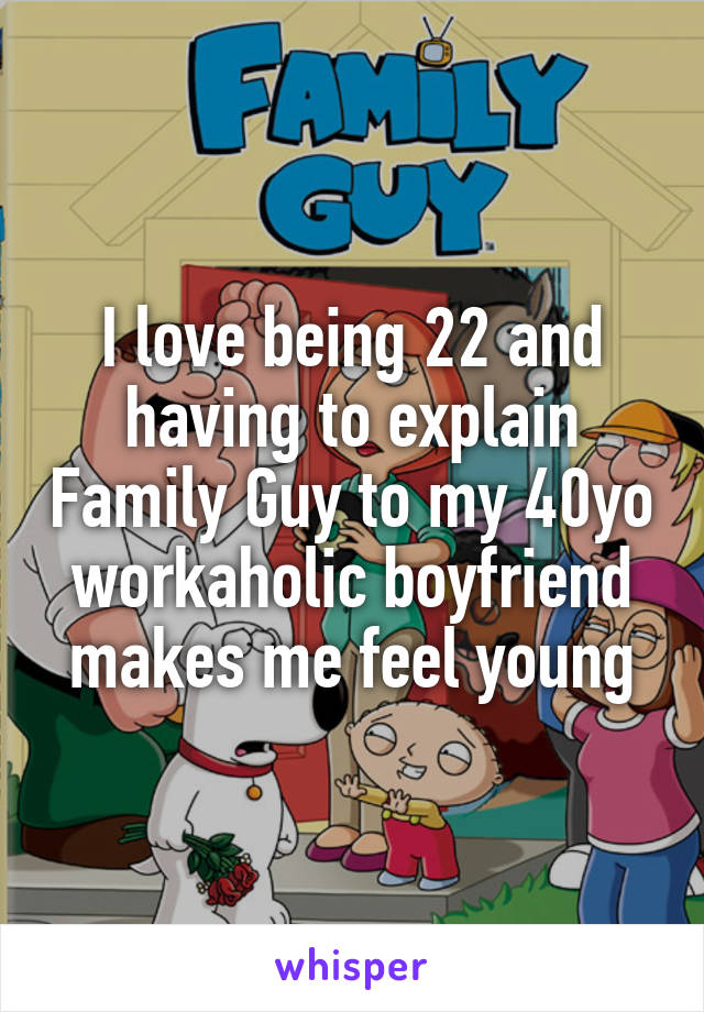 I love being 22 and having to explain Family Guy to my 40yo workaholic boyfriend makes me feel young