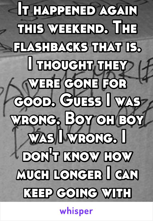 It happened again this weekend. The flashbacks that is. I thought they were gone for good. Guess I was wrong. Boy oh boy was I wrong. I don't know how much longer I can keep going with the flashbacks.