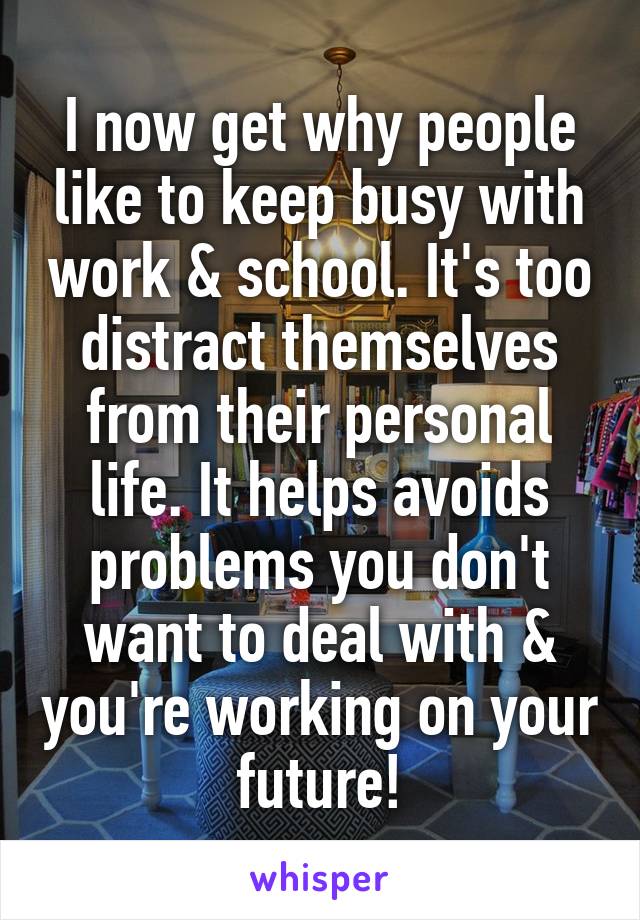 I now get why people like to keep busy with work & school. It's too distract themselves from their personal life. It helps avoids problems you don't want to deal with & you're working on your future!